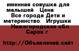 именная совушка для малышей › Цена ­ 600 - Все города Дети и материнство » Игрушки   . Нижегородская обл.,Саров г.